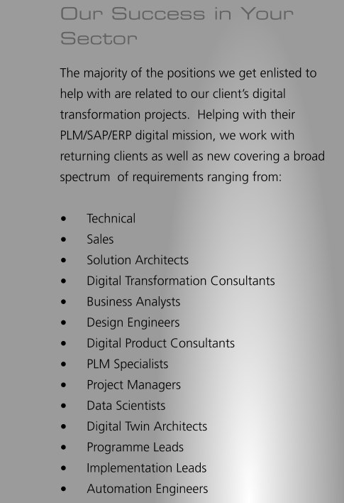Our Success in Your Sector The majority of the positions we get enlisted to help with are related to our client’s digital transformation projects.  Helping with their PLM/SAP/ERP digital mission, we work with returning clients as well as new covering a broad spectrum  of requirements ranging from:  •	Technical •	Sales •	Solution Architects •	Digital Transformation Consultants •	Business Analysts •	Design Engineers •	Digital Product Consultants •	PLM Specialists •	Project Managers •	Data Scientists •	Digital Twin Architects •	Programme Leads •	Implementation Leads •	Automation Engineers